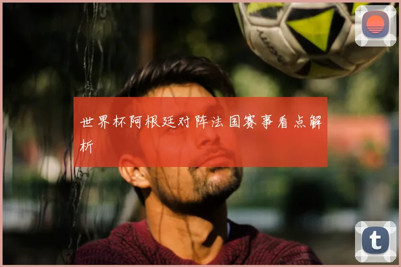世界杯阿根廷对阵法国赛事看点解析
