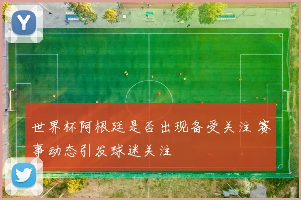 世界杯阿根廷是否出现备受关注 赛事动态引发球迷关注