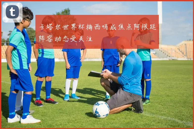 卡塔尔世界杯梅西吗成焦点阿根廷阵容动态受关注
