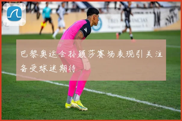 巴黎奥运会孙颖莎赛场表现引关注备受球迷期待