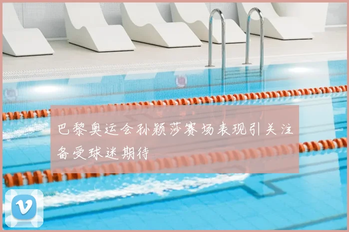 巴黎奥运会孙颖莎赛场表现引关注备受球迷期待