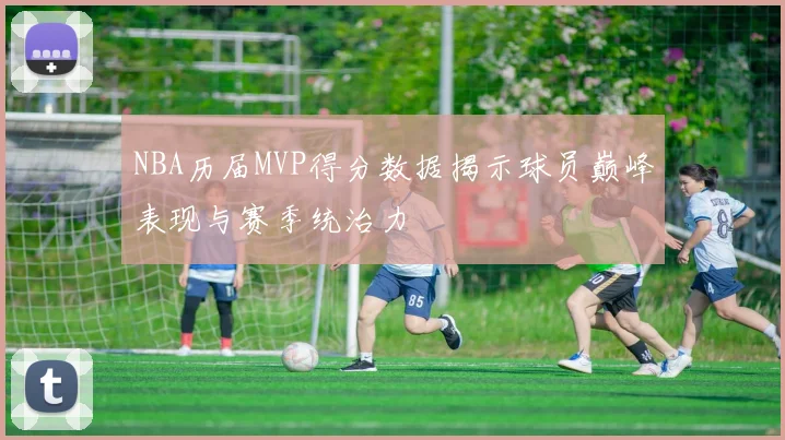 NBA历届MVP得分数据揭示球员巅峰表现与赛季统治力