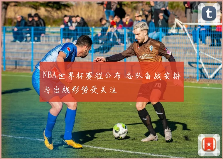 NBA世界杯赛程公布 各队备战安排与出线形势受关注