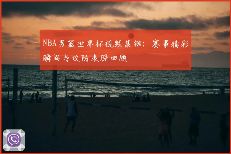 NBA男篮世界杯视频集锦：赛事精彩瞬间与攻防表现回顾