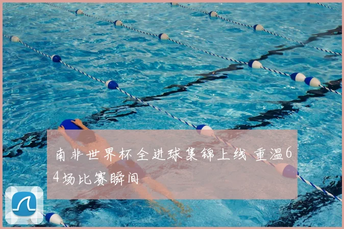 南非世界杯全进球集锦上线 重温64场比赛瞬间
