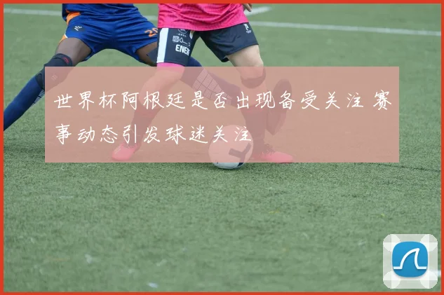 世界杯阿根廷是否出现备受关注 赛事动态引发球迷关注