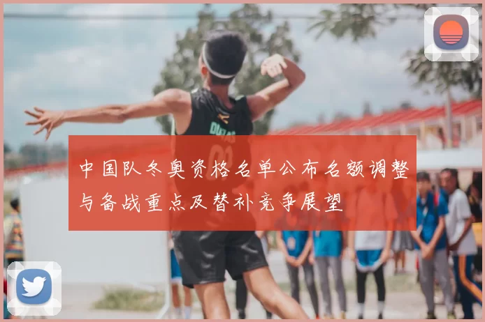 中国队冬奥资格名单公布名额调整与备战重点及替补竞争展望