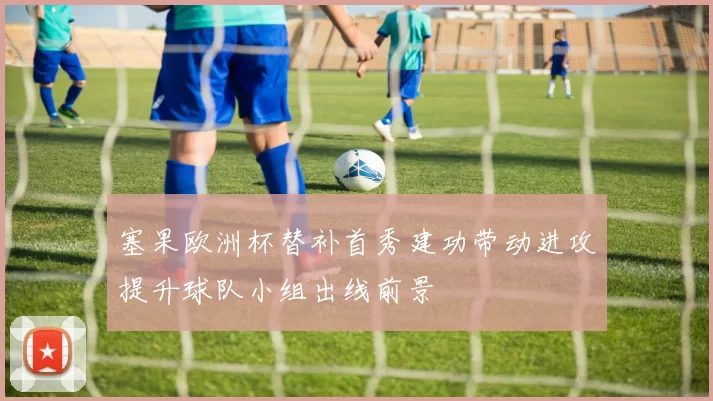 塞果欧洲杯替补首秀建功带动进攻提升球队小组出线前景