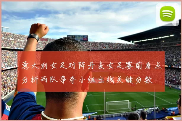 意大利女足对阵丹麦女足赛前看点分析两队争夺小组出线关键分数