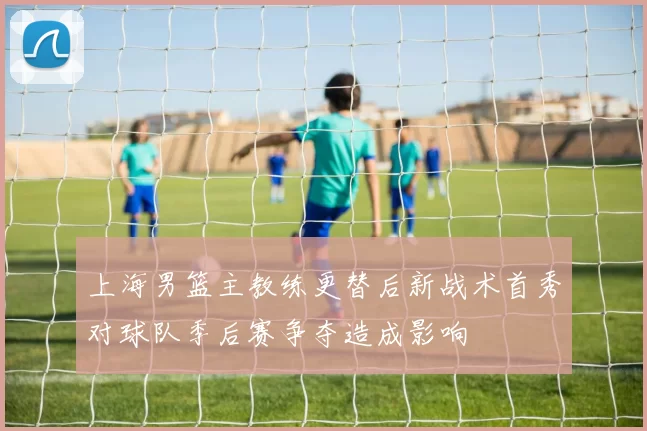上海男篮主教练更替后新战术首秀对球队季后赛争夺造成影响