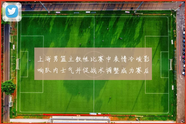 上海男篮主教练比赛中表情冷峻影响队内士气并促战术调整成为赛后关注点