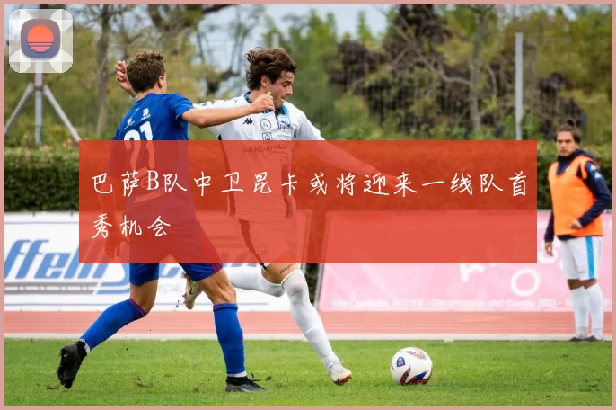 巴萨B队中卫昆卡或将迎来一线队首秀机会