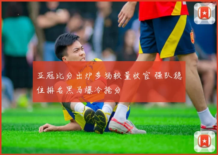 亚冠比分出炉多场较量收官 强队稳住排名黑马爆冷抢分