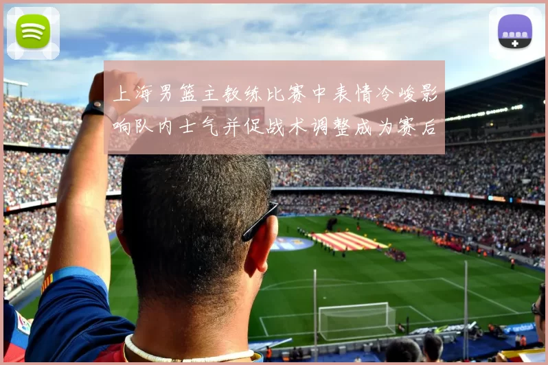 上海男篮主教练比赛中表情冷峻影响队内士气并促战术调整成为赛后关注点