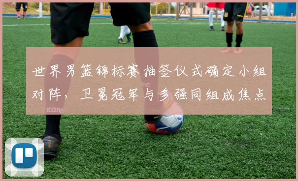 世界男篮锦标赛抽签仪式确定小组对阵，卫冕冠军与多强同组成焦点