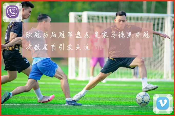 欧冠历届冠军盘点 皇家马德里夺冠次数居首引发关注