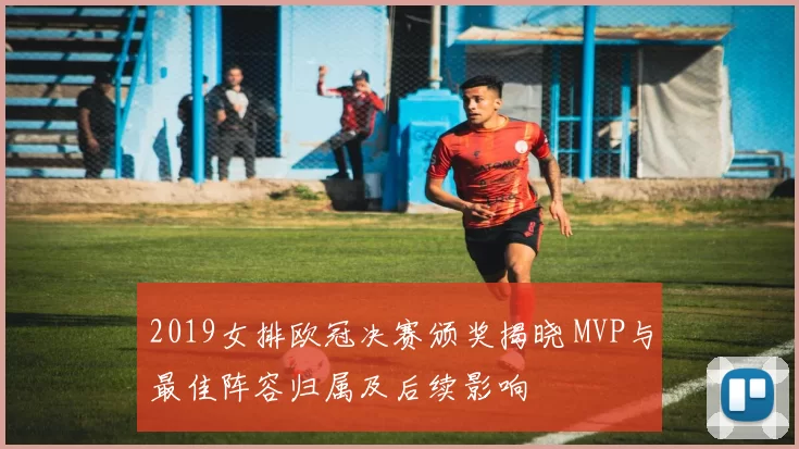 2019女排欧冠决赛颁奖揭晓 MVP与最佳阵容归属及后续影响