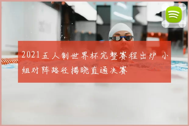 2021五人制世界杯完整赛程出炉 小组对阵路径揭晓直通决赛