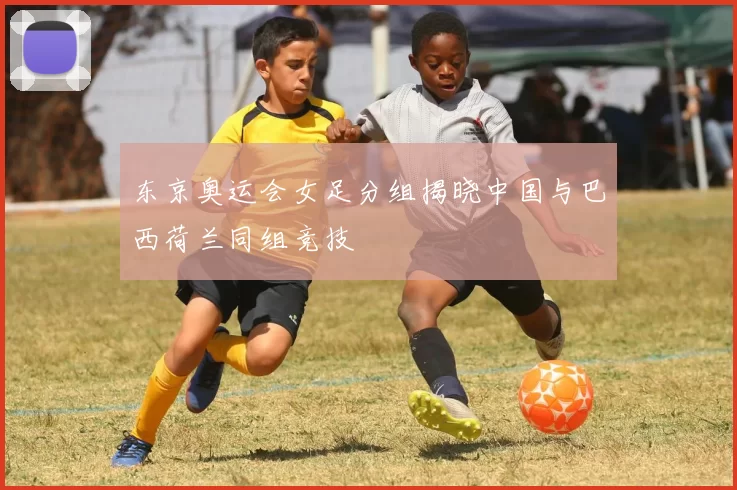 东京奥运会女足分组揭晓中国与巴西荷兰同组竞技