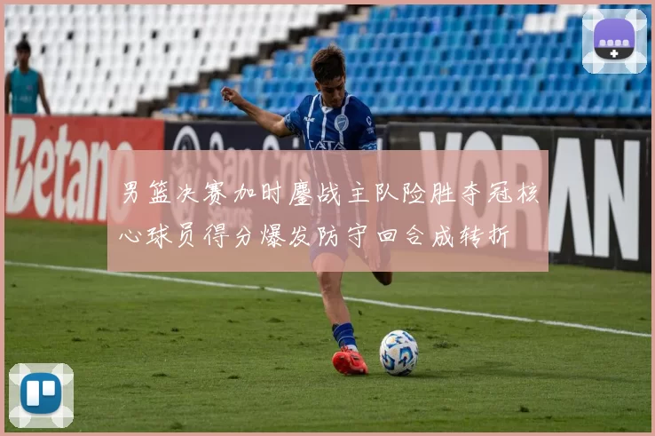 男篮决赛加时鏖战主队险胜夺冠核心球员得分爆发防守回合成转折