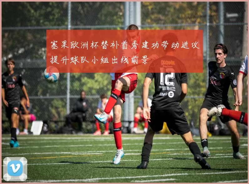 塞果欧洲杯替补首秀建功带动进攻提升球队小组出线前景