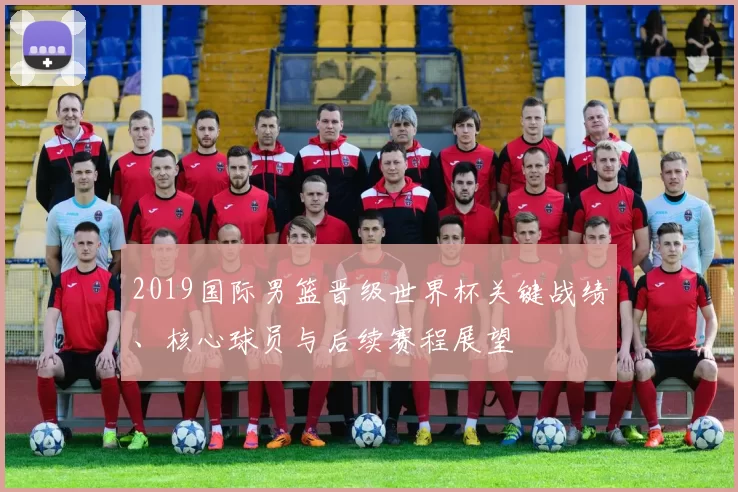 2019国际男篮晋级世界杯关键战绩、核心球员与后续赛程展望