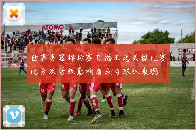 世界男篮锦标赛直播汇总关键比赛比分及晋级影响看点与球队表现
