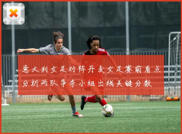 意大利女足对阵丹麦女足赛前看点分析两队争夺小组出线关键分数