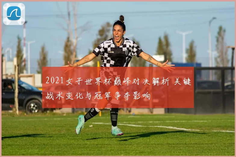 2021女子世界杯巅峰对决解析 关键战术变化与冠军争夺影响