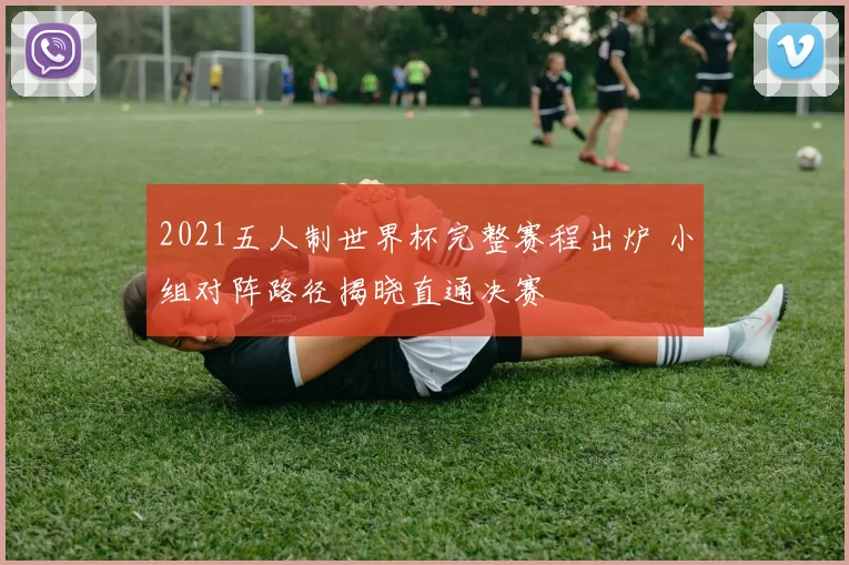 2021五人制世界杯完整赛程出炉 小组对阵路径揭晓直通决赛