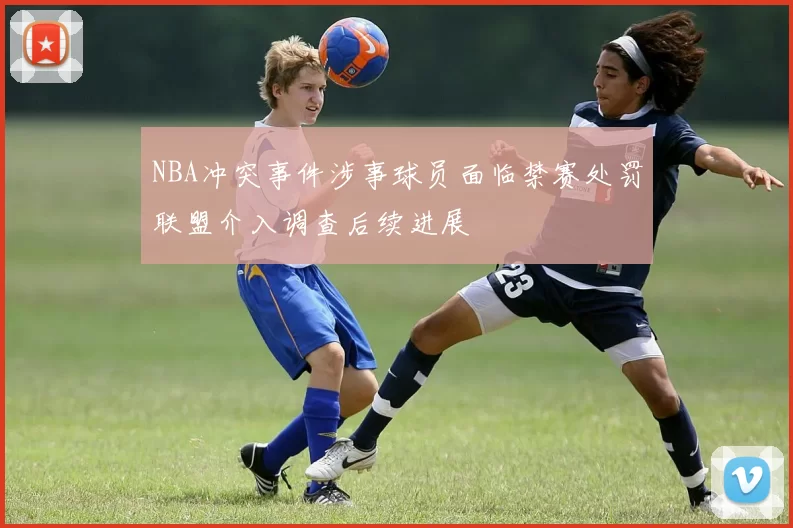 NBA冲突事件涉事球员面临禁赛处罚联盟介入调查后续进展