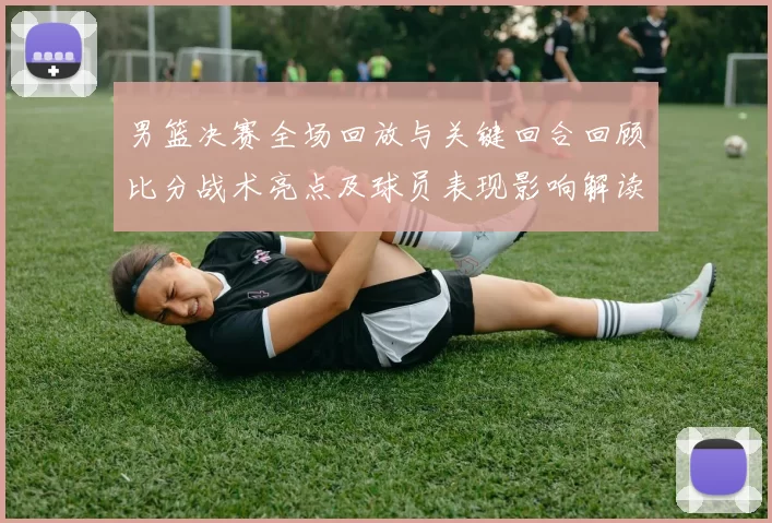 男篮决赛全场回放与关键回合回顾比分战术亮点及球员表现影响解读