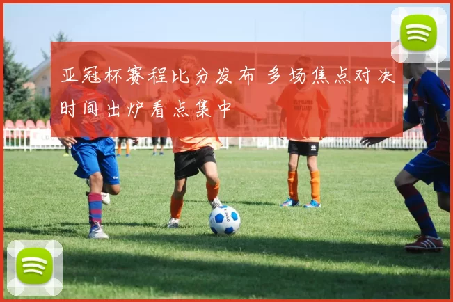 亚冠杯赛程比分发布 多场焦点对决时间出炉看点集中