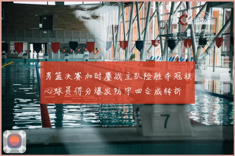 男篮决赛加时鏖战主队险胜夺冠核心球员得分爆发防守回合成转折