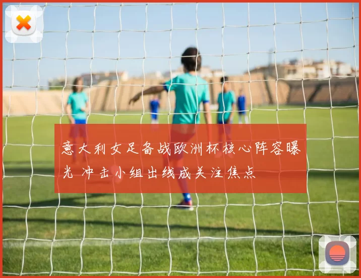 意大利女足备战欧洲杯核心阵容曝光 冲击小组出线成关注焦点